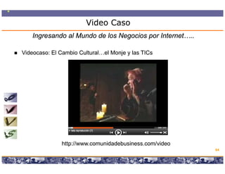 Video Caso
   Ingresando al Mundo de los Negocios por Internet…..

Videocaso:
Videocaso: El Cambio Cultural…el Monje y las TICs




              http://www.comunidadebusiness.com/video
              htt //          id d b i         / id
                                                                                       64

                  Copyright © 2008 Marcos Pueyrredon <mpueyrredon@consultagroup.com>
 