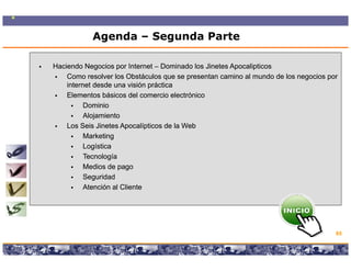 Agenda – Segunda Parte

Haciendo Negocios por Internet – Dominado los Jinetes Apocalipticos
    Como resolver los Obstáculos que se presentan camino al mundo de los negocios por
    internet desde una visión práctica
    Elementos básicos del comercio electrónico
          Dominio
          Alojamiento
             j
    Los Seis Jinetes Apocalípticos de la Web
          Marketing
          Logística
          Tecnología
          Medios de pago
          Seguridad
          Atención al Cliente




                                                                                      65

                 Copyright © 2008 Marcos Pueyrredon <mpueyrredon@consultagroup.com>
 