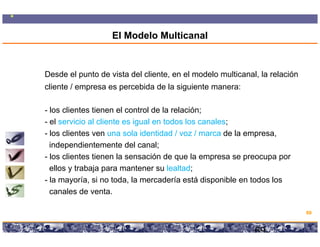 El Modelo Multicanal


Desde el punto de vista del cliente, en el modelo multicanal, la relación
cliente / empresa es percebida de la siguiente manera:

- l clientes ti
  los li t tienen el control d l relación;
                        l     t l de la l ió
- el servicio al cliente es igual en todos los canales;
- los clientes ven una sola identidad / voz / marca de la empresa,
..independientemente del canal;
- los clientes tienen la sensación de que la empresa se preocupa por
..ellos y trabaja para mantener su lealtad;
- la mayoría, si no toda, la mercadería está disponible en todos los
..canales de venta.

                                                                                          69

                Copyright © 2008 Marcos Pueyrredon <mpueyrredon@consultagroup.com>

                                                                                     69
 