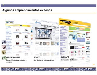 Algunos emprendimientos exitosos




  MERCADO LIBRE                     SONICO                                             BUSCAPÉ
  Compra/Venta de productos y       Red Social de Latinoamérica                        Comparador de Precios
  servicios
                                                                                                               76

                                Copyright © 2008 Marcos Pueyrredon <mpueyrredon@consultagroup.com>
                                                                                                     76
 