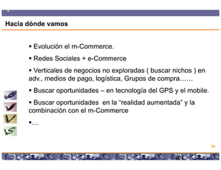 Hacia dónde vamos


       Evolución el m-Commerce.
                    m-
       Redes Sociales + e-Commerce
                        e-
       Verticales de negocios no exploradas ( buscar nichos ) en
      adv.,
      adv., medios de pago, logística, Grupos de compra……
       Buscar oportunidades – en tecnología del GPS y el mobile.
                                                         mobile.
       Buscar oportunidades en la “realidad aumentada” y la
      combinación con el m-Commerce
                         m-
       …


                                                                                              83

                    Copyright © 2008 Marcos Pueyrredon <mpueyrredon@consultagroup.com>

                                                                                         83
 
