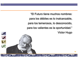 “El Futuro tiene muchos nombres:
         para los débiles es lo inalcanzable
                                inalcanzable,
      para los temerosos, lo desconocido,
    para los valientes es la oportunidad.”
                                                                     Victor Hugo
                                                                              g




                                                                                   85

Copyright © 2008 Marcos Pueyrredon <mpueyrredon@consultagroup.com>
 