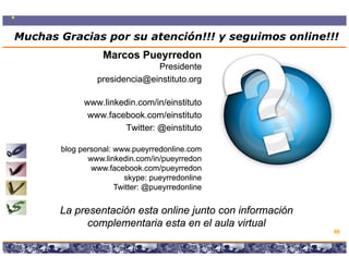 Muchas Gracias por su atención!!! y seguimos online!!!
          Muchas Gracias por su atención!!!
                  Marcos Pueyrredon
                               Presidente
                 presidencia@einstituto.org
                 p          @             g

             www.linkedin.com/in/einstituto
              www.facebook.com/einstituto
                      Twitter: @einstituto
                               @einstituto

       blog personal: www.pueyrredonline.com
              www.linkedin.com/in/pueyrredon
               www.facebook.com/pueyrredon
                        skype:
                        skype: pueyrredonline
                      Twitter: @pueyrredonline
                      T itt @pueyrredonline
                                       d li


       La presentación esta online junto con información
             complementaria esta en el aula virtual
                  l     t i     t      l l it l
                                                                                          86

                     Copyright © 2008 Marcos Pueyrredon <mpueyrredon@consultagroup.com>
 