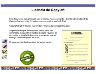 Licencia de Copyleft

Este documento está protegido bajo la licencia Reconocimiento – Sin Obra Derivada 2.5 de
Creative Common (http://creativecommons.org/licenses/by/2.5/ar/

Copyright © 2010 Marcos Pueyrredon <marcos@pueyrredonline.com>

Se permite la copia, modificación, distribución, uso
comercial y realización d l obra, siempre y cuando se
      i l      li   ió de la b      i               d
reconozca la autoría de la misma, a no sea ser que se
obtenga permiso expreso del autor.

El autor permite di t ib i obras d i d a esta.
     t       it distribuir b     derivadas t




                                                                                             87

                        Copyright © 2008 Marcos Pueyrredon <mpueyrredon@consultagroup.com>
 