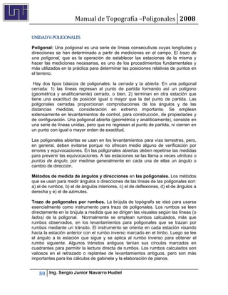 Manual de Topografía –Poligonales 2008

UNIDAD V: POLIGONALES

Poligonal: Una poligonal es una serie de líneas consecutivas cuyas longitudes y
direcciones se han determinado a partir de mediciones en el campo. El trazo de
una poligonal, que es la operación de establecer las estaciones de la misma y
hacer las mediciones necesarias, es uno de los procedimientos fundamentales y
más utilizados en la práctica para determinar las posiciones relativas de puntos en
el terreno.

 Hay dos tipos básicos de poligonales: la cerrada y la abierta. En una poligonal
cerrada: 1) las líneas regresan al punto de partida formando así un polígono
(geométrica y analíticamente) cerrado, o bien, 2) terminan en otra estación que
tiene una exactitud de posición igual o mayor que la del punto de partida. Las
poligonales cerradas proporcionan comprobaciones de los ángulos y de las
distancias medidas, consideración en extremo importante. Se emplean
extensamente en levantamientos de control, para construcción, de propiedades y
de configuración. Una poligonal abierta (geométrica y analíticamente), consiste en
una serie de líneas unidas, pero que no regresan al punto de partida, ni cierran en
un punto con igual o mayor orden de exactitud.

Las poligonales abiertas se usan en los levantamientos para vías terrestres, pero,
en general, deben evitarse porque no ofrecen medio alguno de verificación por
errores y equivocaciones. En las poligonales abiertas deben repetirse las medidas
para prevenir las equivocaciones. A las estaciones se las llama a veces vértices o
puntos de ángulo, por medirse generalmente en cada una de ellas un ángulo o
cambio de dirección.

Métodos de medida de ángulos y direcciones en las poligonales. Los métodos
que se usan para medir ángulos o direcciones de las líneas de las poligonales son:
a) el de rumbos, b) el de ángulos interiores, c) el de deflexiones, d) el de ángulos a
derecha y e) el de azimutes.

Trazo de poligonales por rumbos. La brújula de topógrafo se ideó para usarse
esencialmente como instrumento para trazo de poligonales. Los rumbos se leen
directamente en la brújula a medida que se dirigen las visuales según las líneas (o
lados) de la poligonal. Normalmente se emplean rumbos calculados, más que
rumbos observados, en los levantamientos para poligonales que se trazan por
rumbos mediante un tránsito. El instrumento se orienta en cada estación visando
hacia la estación anterior con el rumbo inverso marcado en el limbo. Luego se lee
el ángulo a la estación que sigue y se aplica al rumbo inverso para obtener el
rumbo siguiente. Algunos tránsitos antiguos tenían sus círculos marcados en
cuadrantes para permitir la lectura directa de rumbos. Los rumbos calculados son
valiosos en el retrazado o replanteo de levantamientos antiguos, pero son más
importantes para los cálculos de gabinete y la elaboración de planos.


   80    Ing. Sergio Junior Navarro Hudiel
 