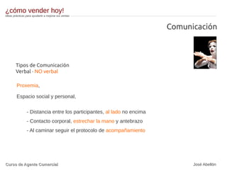 Comunicación
Tipos de Comunicación
Verbal · NO verbal
Proxemia,
Espacio social y personal,
- Distancia entre los participantes, al lado no encima
- Contacto corporal, estrechar la mano y antebrazo
- Al caminar seguir el protocolo de acompañamiento
¿cómo vender hoy!
Ideas prácticas para ayudarte a mejorar tus ventas
Curso de Agente ComercialCurso de Agente Comercial José Abellón
 