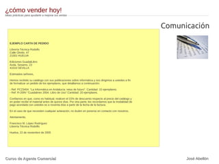 EJEMPLO CARTA DE PEDIDO
Librería Técnica Rodolfo
Calle Olvido, 47
21001 HUELVA
Ediciones GuadalLibro
Avda. Sesamo, 23
41010 SEVILLA
Estimados señores,
Hemos recibido su catálogo con sus publicaciones sobre informática y nos dirigimos a ustedes a fin
de formalizar un pedido de los ejemplares, que detallamos a continuación:
- Ref: PC23454. “La Informática en Andalucía: retos de futuro”. Cantidad :10 ejemplares.
- Ref: R-209V “Cuadalinex 2004. Libro de Uso”.Cantidad: 20 ejemplares.
Confiamos en que, como es habitual, realicen el 15% de descuento respecto al precio del catálogo y
en poder recibir el material antes de quince días. Por otra parte, les recordamos que la modalidad de
pago acordada con ustedes es a noventa días a partir de la fecha de la factura.
En el caso de que necesiten cualquier aclaración, no duden en ponerse en contacto con nosotros.
Atentamente,
Francisco M. López Rodríguez
Librería Técnica Rodolfo
Huelva, 22 de noviembre de 2005
Comunicación
¿cómo vender hoy!
Ideas prácticas para ayudarte a mejorar tus ventas
Curso de Agente ComercialCurso de Agente Comercial José Abellón
 