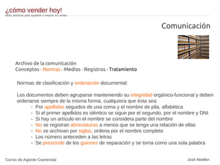 Comunicación
Archivo de la comunicación
Conceptos · Normas · Medios · Registros · Tratamiento
Normas de clasificación y ordenación documental:
Los documentos deben agruparse manteniendo su integridad orgánico-funcional y deben
ordenarse siempre de la misma forma, cualquiera que ésta sea:
- Por apellidos seguidos de una coma y el nombre de pila, alfabética
- Si el primer apellidos es idéntico se sigue por el segundo, por el nombre y DNI
- Si hay un artículo en el nombre se considera parte del nombre
- No se registran abreviaturas a menos que se tenga una relación de ellas
- No se archivan por siglas, ordena por el nombre completo
- Los número anteceden a las letras
- Se prescinde de los guiones de separación y se toma como una sola palabra
¿cómo vender hoy!
Ideas prácticas para ayudarte a mejorar tus ventas
Curso de Agente ComercialCurso de Agente Comercial José Abellón
 
