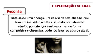 Trata-se de uma doença, um desvio de sexualidade, que
leva um indivíduo adulto a se sentir sexualmente
atraído por crianças e adolescentes de forma
compulsiva e obsessiva, podendo levar ao abuso sexual.
EXPLORAÇÃO SEXUAL
Pedofilia
11
 