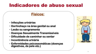 Indicadores de abuso sexual
Físicos:
• Infecções urinárias
• Dor/inchaço na área genital ou anal
• Lesão ou sangramento
• Doenças Sexualmente Transmissíveis
• Dificuldade de caminhar ou sentar
• Incontinência urinária
• Enfermidades psicossomáticas (doenças
digestivas, de pele etc.)
14
 