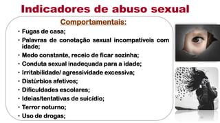 Comportamentais:
• Fugas de casa;
• Palavras de conotação sexual incompatíveis com
idade;
• Medo constante, receio de ficar sozinha;
• Conduta sexual inadequada para a idade;
• Irritabilidade/ agressividade excessiva;
• Distúrbios afetivos;
• Dificuldades escolares;
• Ideias/tentativas de suicídio;
• Terror noturno;
• Uso de drogas;
Indicadores de abuso sexual
15
 