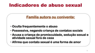 Família autora ou conivente:
• Oculta frequentemente o abuso
• Possessiva, negando criança de contatos sociais
• Acusa a criança de promiscuidade, sedução sexual e
atividade sexual fora de casa
• Afirma que contato sexual é uma forma de amor
Indicadores de abuso sexual
16
 