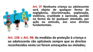Art. 5º Nenhuma criança ou adolescente
será objeto de qualquer forma de
negligência, discriminação, exploração,
violência, crueldade e opressão, punido
na forma da lei qualquer atentado, por
ação ou omissão, aos seus direitos
fundamentais.
Art. 136  Art. 98: As medidas de proteção à criança e
ao adolescente são aplicáveis sempre que os direitos
reconhecidos nesta Lei forem ameaçados ou violados;
2
 