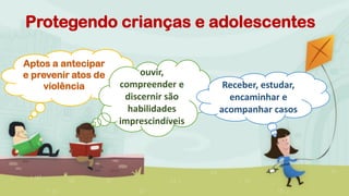 Protegendo crianças e adolescentes
Aptos a antecipar
e prevenir atos de
violência
ouvir,
compreender e
discernir são
habilidades
imprescindíveis
Receber, estudar,
encaminhar e
acompanhar casos
 
