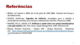 Referências
• BRASIL. Lei Federal n. 8069, de 13 de julho de 1990. ECA - Estatuto da Criança e
do Adolescente.
• SCHELB, Guilherme. Segredos da violência: estratégias para a solução e
prevenção de conflitos com crianças e adolescentes. Brasília: Thesaurus, 2008.
• MINAYO, M.C.S.; SOUZA, E.R. Violência e saúde como um campo interdisciplinar
e de ação coletiva. Rev. Hist. Cienc. Saúde-Manguinhos. 1997; 4(3):513-531.
• Disque Direitos Humanos - Disque 100 - Disque Denúncia. Disponível
em: https://www.mdh.gov.br/informacao-ao-cidadao/ouvidoria/balanco-disque-
100 Acessado em 23/01/2020
22
 
