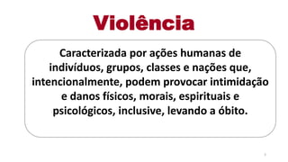 Violência
Caracterizada por ações humanas de
indivíduos, grupos, classes e nações que,
intencionalmente, podem provocar intimidação
e danos físicos, morais, espirituais e
psicológicos, inclusive, levando a óbito.
3
 