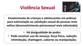 Violência Sexual
Envolvimento de crianças e adolescentes em práticas
para estimulação ou satisfação sexual de pessoas mais
velhas (desenvolvimento psicossexual mais adiantado);
• Há desigualdade de poder;
• Pode envolver uso de ameaça, força física, sedução
intimidação, chantagem, suborno ou manipulação;
4
 
