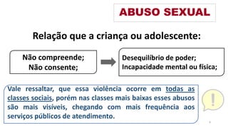 Relação que a criança ou adolescente:
ABUSO SEXUAL
Não compreende;
Não consente;
Desequilíbrio de poder;
Incapacidade mental ou física;
Vale ressaltar, que essa violência ocorre em todas as
classes sociais, porém nas classes mais baixas esses abusos
são mais visíveis, chegando com mais frequência aos
serviços públicos de atendimento.
8
 