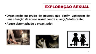Organização ou grupo de pessoas que obtém vantagem de
uma situação de abuso sexual contra criança/adolescente;
Abuso sistematizado e organizado;
EXPLORAÇÃO SEXUAL
9
 