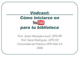 Vodcast: Cómo iniciarse en   para tu biblioteca Prof. Javier Almeyda-Loucil, UPR RP Prof. Sarai Rodríguez, UPR CR Comunidad de Práctica UPR Web 2.0 2008 