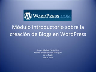 Módulo introductorio sobre la creación de Blogs en WordPress Universidad de Puerto Rico Recinto Universitario de Mayagüez Liz M. Pagán marzo 2008 