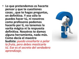 • Lo que pretendemos es hacerte
  pensar y que te cuestiones
  cosas...que te hagas preguntas,
  en definitiva. Y eso sólo lo
  puedes hacer tú, ni nosotros
  como profesores podemos
  hacerlo por ti, no tenemos la
  varita mágica ni la respuesta
  definitiva. Nosotros te damos
  alguna herramienta, nada más.
  Como decía el maestro
  budista: puedo enseñarte a pelar
  la fruta, pero debes masticarla
  tú. Ese es el secreto del verdadero
  aprendizaje.
 