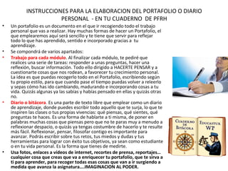 INSTRUCCIONES PARA LA ELABORACION DEL PORTAFOLIO O DIARIO
                      PERSONAL - EN TU CUADERNO DE PFRH
•   Un portafolio es un documento en el que ir recogiendo todo el trabajo
    personal que vas a realizar. Hay muchas formas de hacer un Portafolio, el
    que emplearemos aquí será sencillo y te tiene que servir para reflejar
    todo lo que has aprendido, sentido e incorporado gracias a tu
    aprendizaje.
•   Se compondrá de varios apartados:
•   Trabajo para cada módulo. Al finalizar cada módulo, te pediré que
    realices una serie de tareas: responder a unas preguntas, hacer una
    reflexión, buscar información. Todo ello dirigido a HACERTE PENSAR y a
    cuestionarte cosas que nos rodean, a favorecer tu crecimiento personal.
    La idea es que puedas recogerlo todo en el Portafolio, escribiendo según
    tu propio estilo, para que cuando pase el tiempo puedas volver a releerlo
    y sepas cómo has ido cambiando, madurando e incorporando cosas a tu
    vida. Quizás algunas ya las sabías y habías pensado en ellas y quizás otras
    no.
•   Diario o bitácora. Es una parte de texto libre que emplear como un diario
    de aprendizaje, donde puedes escribir todo aquello que te surja, lo que te
    inspiren las clases o tus propias vivencias: qué piensas, qué sientes, qué
    preguntas te haces. Es una forma de hablarte a ti misma, de poner en
    palabras muchas cosas que piensas pero que no te paras muy a menudo a
    reflexionar despacio, o quizás ya tengas costumbre de hacerlo y te resulte
    más fácil. Reflexionar, pensar, filosofar contigo es importante para
    avanzar. Podrás escribir sobre tus retos, tus miedos y dudas y tus
    herramientas para lograr con éxito tus objetivos, ya sean como estudiante
    o en tu vida personal. Es la forma que tienes de medirte.
•   Usa fotos, enlaces a vídeos de internet, recortes de prensa, reportajes…
    cualquier cosa que creas que va a enriquecer tu portafolio, que te sirva a
    ti para aprender, para recoger todas esas cosas que van a ir surgiendo a
    medida que avanza la asignatura….IMAGINACION AL PODER.
 