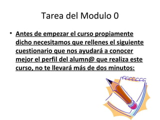 Tarea del Modulo 0
• Antes de empezar el curso propiamente
  dicho necesitamos que rellenes el siguiente
  cuestionario que nos ayudará a conocer
  mejor el perfil del alumn@ que realiza este
  curso, no te llevará más de dos minutos:
 