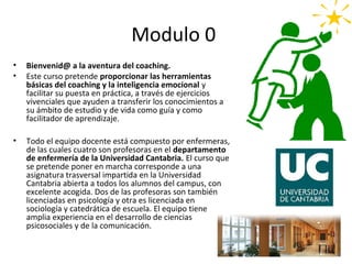 Modulo 0
•   Bienvenid@ a la aventura del coaching.
•   Este curso pretende proporcionar las herramientas
    básicas del coaching y la inteligencia emocional y
    facilitar su puesta en práctica, a través de ejercicios
    vivenciales que ayuden a transferir los conocimientos a
    su ámbito de estudio y de vida como guía y como
    facilitador de aprendizaje.

•   Todo el equipo docente está compuesto por enfermeras,
    de las cuales cuatro son profesoras en el departamento
    de enfermería de la Universidad Cantabria. El curso que
    se pretende poner en marcha corresponde a una
    asignatura trasversal impartida en la Universidad
    Cantabria abierta a todos los alumnos del campus, con
    excelente acogida. Dos de las profesoras son también
    licenciadas en psicología y otra es licenciada en
    sociología y catedrática de escuela. El equipo tiene
    amplia experiencia en el desarrollo de ciencias
    psicosociales y de la comunicación.
 