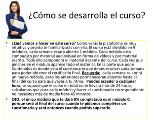 ¿Cómo se desarrolla el curso?

• ¿Qué vamos a hacer en este curso? Como verás la plataforma es muy
  intuitiva y pronto te familiarizarás con ella. El curso está dividido en 9
  módulos, cada semana estará abierto 1 módulo. Cada módulo está
  compuesto por material audiovisual en forma de vídeos y por material
  escrito. Todo ello compondrá el material docente del curso. Cada vez que
  pinches en el módulo aparece todo el material. En la parte que pone
  Contenidos es donde está el cuestionario que debes resolver cada semana
  para poder obtener el certificado final. Recuerda: cada semana se abrirá
  un nuevo módulo, pero los anteriores permanecerán abiertos hasta el
  final del curso para que vayas a tu ritmo. Puedes acceder a cualquier
  hora, se supone que el curso en total no te llevará más de 24 horas,
  calculamos que para cada módulo y hacer el cuestionario correspondiente
  no necesites más de media hora-45 minutos.
• OJO: el único módulo que te dará 0% completado es el módulo 0,
  porque será al final del curso cuando te pidamos completes un
  cuestionario y será entonces cuando podrás superarlo.
 