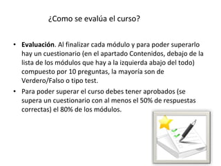 ¿Como se evalúa el curso?

• Evaluación. Al finalizar cada módulo y para poder superarlo 
  hay un cuestionario (en el apartado Contenidos, debajo de la 
  lista de los módulos que hay a la izquierda abajo del todo) 
  compuesto por 10 preguntas, la mayoría son de 
  Verdero/Falso o tipo test. 
• Para poder superar el curso debes tener aprobados (se 
  supera un cuestionario con al menos el 50% de respuestas 
  correctas) el 80% de los módulos.
 