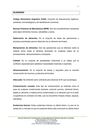 11
Dirección Nacional de Transformación y Comercialización de Productos Agrícolas y Forestales
Paseo Colón 922 2° Piso Oficina 228
Te: 4349-2026/2090 Fax: 011-4349-2097
Web: www.alimentosargentinos.gob.ar
Correo electrónico: cursovirtualbpm@minagri.gob.ar
GLOSARIO
Código Alimentario Argentino (CAA): Conjunto de disposiciones higiénico-
sanitarias, bromatológicas y de identificación comercial.
Buenas Prácticas de Manufactura (BPM): Son los procedimientos necesarios
para lograr alimentos inocuos, saludables y sanos.
Elaboración de alimentos: Es el conjunto de todas las operaciones y
procesos practicados para la obtención de un alimento terminado.
Manipulación de alimentos: Son las operaciones que se efectúan sobre la
materia prima hasta el alimento terminado en cualquier etapa de su
procesamiento, almacenamiento y transporte.
Calidad: Es un conjunto de propiedades inherentes a un objeto que le
confieren capacidad para satisfacer necesidades implícitas o explícitas
Almacenamiento: Es el conjunto de tareas y requisitos para la correcta
conservación de insumos y productos terminados.
Adecuado: Se entiende como suficiente para alcanzar el fin que se persigue.
Contaminación cruzada: Este tipo de contaminación se entiende como el
paso de cualquier contaminante (bacteria, producto químico, elemento físico),
desde un alimento o materia prima contaminados a un alimento que no lo está,
a superficies en contacto con éste, que se encuentran limpias (mesas, equipos,
utensilios).
Sustancias tóxicas: Estas sustancias inducen un efecto tóxico. Lo que no se
señala tan a menudo es que la sustancia tóxica sólo provocará su efecto tóxico
 