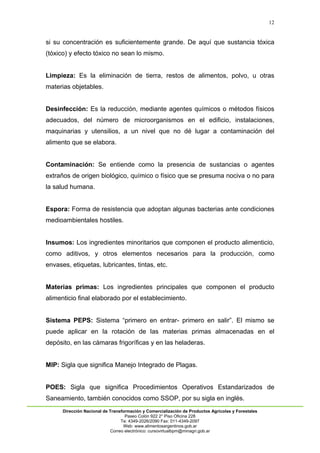 12
Dirección Nacional de Transformación y Comercialización de Productos Agrícolas y Forestales
Paseo Colón 922 2° Piso Oficina 228
Te: 4349-2026/2090 Fax: 011-4349-2097
Web: www.alimentosargentinos.gob.ar
Correo electrónico: cursovirtualbpm@minagri.gob.ar
si su concentración es suficientemente grande. De aquí que sustancia tóxica
(tóxico) y efecto tóxico no sean lo mismo.
Limpieza: Es la eliminación de tierra, restos de alimentos, polvo, u otras
materias objetables.
Desinfección: Es la reducción, mediante agentes químicos o métodos físicos
adecuados, del número de microorganismos en el edificio, instalaciones,
maquinarias y utensilios, a un nivel que no dé lugar a contaminación del
alimento que se elabora.
Contaminación: Se entiende como la presencia de sustancias o agentes
extraños de origen biológico, químico o físico que se presuma nociva o no para
la salud humana.
Espora: Forma de resistencia que adoptan algunas bacterias ante condiciones
medioambientales hostiles.
Insumos: Los ingredientes minoritarios que componen el producto alimenticio,
como aditivos, y otros elementos necesarios para la producción, como
envases, etiquetas, lubricantes, tintas, etc.
Materias primas: Los ingredientes principales que componen el producto
alimenticio final elaborado por el establecimiento.
Sistema PEPS: Sistema “primero en entrar- primero en salir”. El mismo se
puede aplicar en la rotación de las materias primas almacenadas en el
depósito, en las cámaras frigoríficas y en las heladeras.
MIP: Sigla que significa Manejo Integrado de Plagas.
POES: Sigla que significa Procedimientos Operativos Estandarizados de
Saneamiento, también conocidos como SSOP, por su sigla en inglés.
 