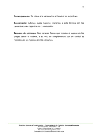 13
Dirección Nacional de Transformación y Comercialización de Productos Agrícolas y Forestales
Paseo Colón 922 2° Piso Oficina 228
Te: 4349-2026/2090 Fax: 011-4349-2097
Web: www.alimentosargentinos.gob.ar
Correo electrónico: cursovirtualbpm@minagri.gob.ar
Restos groseros: Se refiere a la suciedad no adherida a las superficies.
Saneamiento: Además puede hacerse referencia a este término con las
denominaciones higienización o sanitización.
Técnicas de exclusión: Son barreras físicas que impiden el ingreso de las
plagas desde el exterior, a su vez, se complementan con un control de
recepción de las materias primas e insumos.
 