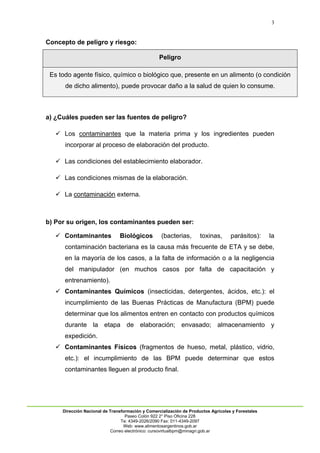 3
Dirección Nacional de Transformación y Comercialización de Productos Agrícolas y Forestales
Paseo Colón 922 2° Piso Oficina 228
Te: 4349-2026/2090 Fax: 011-4349-2097
Web: www.alimentosargentinos.gob.ar
Correo electrónico: cursovirtualbpm@minagri.gob.ar
Concepto de peligro y riesgo:
Peligro
Es todo agente físico, químico o biológico que, presente en un alimento (o condición
de dicho alimento), puede provocar daño a la salud de quien lo consume.
a) ¿Cuáles pueden ser las fuentes de peligro?
 Los contaminantes que la materia prima y los ingredientes pueden
incorporar al proceso de elaboración del producto.
 Las condiciones del establecimiento elaborador.
 Las condiciones mismas de la elaboración.
 La contaminación externa.
b) Por su origen, los contaminantes pueden ser:
 Contaminantes Biológicos (bacterias, toxinas, parásitos): la
contaminación bacteriana es la causa más frecuente de ETA y se debe,
en la mayoría de los casos, a la falta de información o a la negligencia
del manipulador (en muchos casos por falta de capacitación y
entrenamiento).
 Contaminantes Químicos (insecticidas, detergentes, ácidos, etc.): el
incumplimiento de las Buenas Prácticas de Manufactura (BPM) puede
determinar que los alimentos entren en contacto con productos químicos
durante la etapa de elaboración; envasado; almacenamiento y
expedición.
 Contaminantes Físicos (fragmentos de hueso, metal, plástico, vidrio,
etc.): el incumplimiento de las BPM puede determinar que estos
contaminantes lleguen al producto final.
 