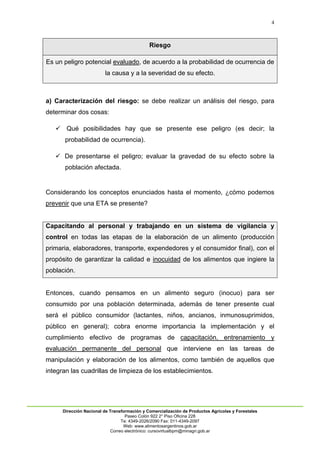 4
Dirección Nacional de Transformación y Comercialización de Productos Agrícolas y Forestales
Paseo Colón 922 2° Piso Oficina 228
Te: 4349-2026/2090 Fax: 011-4349-2097
Web: www.alimentosargentinos.gob.ar
Correo electrónico: cursovirtualbpm@minagri.gob.ar
Riesgo
Es un peligro potencial evaluado, de acuerdo a la probabilidad de ocurrencia de
la causa y a la severidad de su efecto.
a) Caracterización del riesgo: se debe realizar un análisis del riesgo, para
determinar dos cosas:
 Qué posibilidades hay que se presente ese peligro (es decir; la
probabilidad de ocurrencia).
 De presentarse el peligro; evaluar la gravedad de su efecto sobre la
población afectada.
Considerando los conceptos enunciados hasta el momento, ¿cómo podemos
prevenir que una ETA se presente?
Capacitando al personal y trabajando en un sistema de vigilancia y
control en todas las etapas de la elaboración de un alimento (producción
primaria, elaboradores, transporte, expendedores y el consumidor final), con el
propósito de garantizar la calidad e inocuidad de los alimentos que ingiere la
población.
Entonces, cuando pensamos en un alimento seguro (inocuo) para ser
consumido por una población determinada, además de tener presente cual
será el público consumidor (lactantes, niños, ancianos, inmunosuprimidos,
público en general); cobra enorme importancia la implementación y el
cumplimiento efectivo de programas de capacitación, entrenamiento y
evaluación permanente del personal que interviene en las tareas de
manipulación y elaboración de los alimentos, como también de aquellos que
integran las cuadrillas de limpieza de los establecimientos.
 