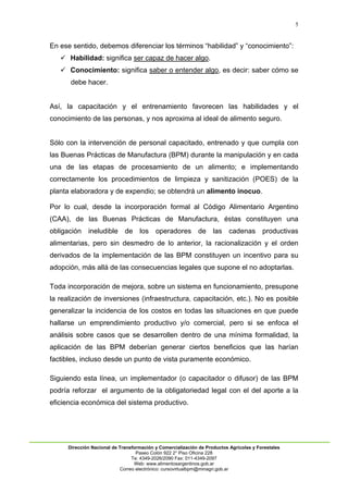 5
Dirección Nacional de Transformación y Comercialización de Productos Agrícolas y Forestales
Paseo Colón 922 2° Piso Oficina 228
Te: 4349-2026/2090 Fax: 011-4349-2097
Web: www.alimentosargentinos.gob.ar
Correo electrónico: cursovirtualbpm@minagri.gob.ar
En ese sentido, debemos diferenciar los términos “habilidad” y “conocimiento”:
 Habilidad: significa ser capaz de hacer algo.
 Conocimiento: significa saber o entender algo, es decir: saber cómo se
debe hacer.
Así, la capacitación y el entrenamiento favorecen las habilidades y el
conocimiento de las personas, y nos aproxima al ideal de alimento seguro.
Sólo con la intervención de personal capacitado, entrenado y que cumpla con
las Buenas Prácticas de Manufactura (BPM) durante la manipulación y en cada
una de las etapas de procesamiento de un alimento; e implementando
correctamente los procedimientos de limpieza y sanitización (POES) de la
planta elaboradora y de expendio; se obtendrá un alimento inocuo.
Por lo cual, desde la incorporación formal al Código Alimentario Argentino
(CAA), de las Buenas Prácticas de Manufactura, éstas constituyen una
obligación ineludible de los operadores de las cadenas productivas
alimentarias, pero sin desmedro de lo anterior, la racionalización y el orden
derivados de la implementación de las BPM constituyen un incentivo para su
adopción, más allá de las consecuencias legales que supone el no adoptarlas.
Toda incorporación de mejora, sobre un sistema en funcionamiento, presupone
la realización de inversiones (infraestructura, capacitación, etc.). No es posible
generalizar la incidencia de los costos en todas las situaciones en que puede
hallarse un emprendimiento productivo y/o comercial, pero si se enfoca el
análisis sobre casos que se desarrollen dentro de una mínima formalidad, la
aplicación de las BPM deberían generar ciertos beneficios que las harían
factibles, incluso desde un punto de vista puramente económico.
Siguiendo esta línea, un implementador (o capacitador o difusor) de las BPM
podría reforzar el argumento de la obligatoriedad legal con el del aporte a la
eficiencia económica del sistema productivo.
 
