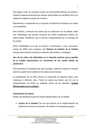 6
Dirección Nacional de Transformación y Comercialización de Productos Agrícolas y Forestales
Paseo Colón 922 2° Piso Oficina 228
Te: 4349-2026/2090 Fax: 011-4349-2097
Web: www.alimentosargentinos.gob.ar
Correo electrónico: cursovirtualbpm@minagri.gob.ar
Para llegar a esto, es necesario contar con herramientas teóricas de análisis y
medición capaces de abordar las mejoras relacionadas con las BPM como si se
tratase de cualquier proyecto de inversión.
Básicamente, la realización de un proyecto se determina al calcular sus costos
y sus beneficios.
Para ordenar y mensurar los costos que se relacionan con la calidad, existe
una metodología que permite comparar los costos propiamente dichos con
determinados “beneficios” que no derivan necesariamente de un aumento de
las ventas.
Dicha metodología es la que se expone a continuación, y que, presupone,
tomará las BPM como cualquier otro Sistema de Gestión de la Calidad
(aunque este nombre se reserva a sistemas más amplios y complejos).
Uno de los mitos más difundidos en la industria sostiene que la gestión
de la calidad representaría un incremento de los costos totales de
producción.
Para demostrar la inexactitud de este concepto, debemos analizar el impacto
real de la gestión de la calidad en los costos de la empresa.
La implantación de un SGC provoca el incremento de algunos costos, pero
contribuye a disminuir otros. Todos los costos que tienen que ver con la
implementación de SGCs se engloban dentro de los llamados “Costos
Relacionados con la Calidad”.
Clasificación de Costos
Existe una clasificación para los Costos Relacionados con la Calidad:
 Costos de la Calidad: Son los que derivan de la implementación de
sistemas de control y prevención. Se dividen en dos grandes grupos:
 