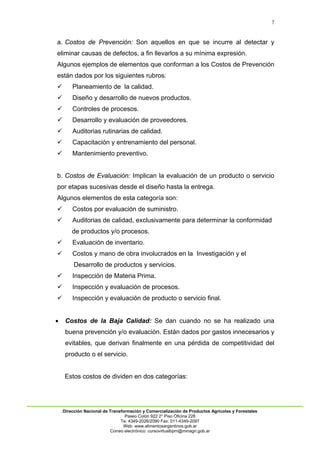 7
Dirección Nacional de Transformación y Comercialización de Productos Agrícolas y Forestales
Paseo Colón 922 2° Piso Oficina 228
Te: 4349-2026/2090 Fax: 011-4349-2097
Web: www.alimentosargentinos.gob.ar
Correo electrónico: cursovirtualbpm@minagri.gob.ar
a. Costos de Prevención: Son aquellos en que se incurre al detectar y
eliminar causas de defectos, a fin llevarlos a su mínima expresión.
Algunos ejemplos de elementos que conforman a los Costos de Prevención
están dados por los siguientes rubros:
 Planeamiento de la calidad.
 Diseño y desarrollo de nuevos productos.
 Controles de procesos.
 Desarrollo y evaluación de proveedores.
 Auditorias rutinarias de calidad.
 Capacitación y entrenamiento del personal.
 Mantenimiento preventivo.
b. Costos de Evaluación: Implican la evaluación de un producto o servicio
por etapas sucesivas desde el diseño hasta la entrega.
Algunos elementos de esta categoría son:
 Costos por evaluación de suministro.
 Auditorias de calidad, exclusivamente para determinar la conformidad
de productos y/o procesos.
 Evaluación de inventario.
 Costos y mano de obra involucrados en la Investigación y el
Desarrollo de productos y servicios.
 Inspección de Materia Prima.
 Inspección y evaluación de procesos.
 Inspección y evaluación de producto o servicio final.
 Costos de la Baja Calidad: Se dan cuando no se ha realizado una
buena prevención y/o evaluación. Están dados por gastos innecesarios y
evitables, que derivan finalmente en una pérdida de competitividad del
producto o el servicio.
Estos costos de dividen en dos categorías:
 