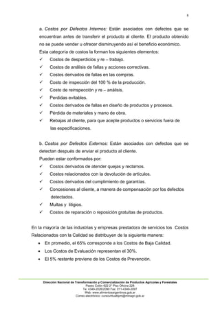 8
Dirección Nacional de Transformación y Comercialización de Productos Agrícolas y Forestales
Paseo Colón 922 2° Piso Oficina 228
Te: 4349-2026/2090 Fax: 011-4349-2097
Web: www.alimentosargentinos.gob.ar
Correo electrónico: cursovirtualbpm@minagri.gob.ar
a. Costos por Defectos Internos: Están asociados con defectos que se
encuentran antes de transferir el producto al cliente. El producto obtenido
no se puede vender u ofrecer disminuyendo así el beneficio económico.
Esta categoría de costos la forman los siguientes elementos:
 Costos de desperdicios y re – trabajo.
 Costos de análisis de fallas y acciones correctivas.
 Costos derivados de fallas en las compras.
 Costo de inspección del 100 % de la producción.
 Costo de reinspección y re – análisis.
 Perdidas evitables.
 Costos derivados de fallas en diseño de productos y procesos.
 Pérdida de materiales y mano de obra.
 Rebajas al cliente, para que acepte productos o servicios fuera de
las especificaciones.
b. Costos por Defectos Externos: Están asociados con defectos que se
detectan después de enviar el producto al cliente.
Pueden estar conformados por:
 Costos derivados de atender quejas y reclamos.
 Costos relacionados con la devolución de artículos.
 Costos derivados del cumplimiento de garantías.
 Concesiones al cliente, a manera de compensación por los defectos
detectados.
 Multas y litigios.
 Costos de reparación o reposición gratuitas de productos.
En la mayoría de las industrias y empresas prestadora de servicios los Costos
Relacionados con la Calidad se distribuyen de la siguiente manera:
 En promedio, el 65% corresponde a los Costos de Baja Calidad.
 Los Costos de Evaluación representan el 30%.
 El 5% restante proviene de los Costos de Prevención.
 