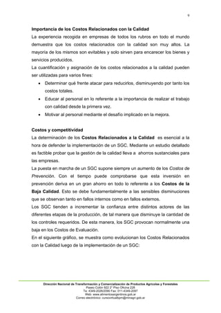9
Dirección Nacional de Transformación y Comercialización de Productos Agrícolas y Forestales
Paseo Colón 922 2° Piso Oficina 228
Te: 4349-2026/2090 Fax: 011-4349-2097
Web: www.alimentosargentinos.gob.ar
Correo electrónico: cursovirtualbpm@minagri.gob.ar
Importancia de los Costos Relacionados con la Calidad
La experiencia recogida en empresas de todos los rubros en todo el mundo
demuestra que los costos relacionados con la calidad son muy altos. La
mayoría de los mismos son evitables y solo sirven para encarecer los bienes y
servicios producidos.
La cuantificación y asignación de los costos relacionados a la calidad pueden
ser utilizadas para varios fines:
 Determinar qué frente atacar para reducirlos, disminuyendo por tanto los
costos totales.
 Educar al personal en lo referente a la importancia de realizar el trabajo
con calidad desde la primera vez.
 Motivar al personal mediante el desafío implicado en la mejora.
Costos y competitividad
La determinación de los Costos Relacionados a la Calidad es esencial a la
hora de defender la implementación de un SGC. Mediante un estudio detallado
es factible probar que la gestión de la calidad lleva a ahorros sustanciales para
las empresas.
La puesta en marcha de un SGC supone siempre un aumento de los Costos de
Prevención. Con el tiempo puede comprobarse que esta inversión en
prevención deriva en un gran ahorro en todo lo referente a los Costos de la
Baja Calidad. Esto se debe fundamentalmente a las sensibles disminuciones
que se observan tanto en fallos internos como en fallos externos.
Los SGC tienden a incrementar la confianza entre distintos actores de las
diferentes etapas de la producción, de tal manera que disminuye la cantidad de
los controles requeridos. De esta manera, los SGC provocan normalmente una
baja en los Costos de Evaluación.
En el siguiente gráfico, se muestra como evolucionan los Costos Relacionados
con la Calidad luego de la implementación de un SGC:
 