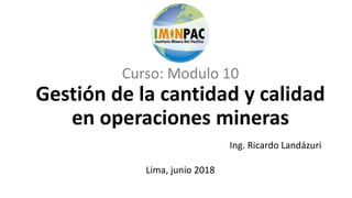 Curso: Modulo 10
Gestión de la cantidad y calidad
en operaciones mineras
Lima, junio 2018
Ing. Ricardo Landázuri
 