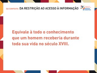03/ CONTEXTO:   DA RESTRIÇÃO AO ACESSO À INFORMAÇÃO




      OU SEJA, a constatação que a disponibilidade
      de informação hoje é infinitamente maior do que
      podemos absorver, naturalmente uma enorme
      angustia é gerada em uma sociedade cada vez
      mais ansiosa.
 