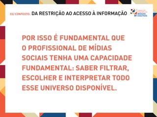 03/ CONTEXTO:   DA RESTRIÇÃO AO ACESSO À INFORMAÇÃO



     Mas, além de lidar com ansiedade
     de saber que existe muito mais
     conteúdo disponível do que pode ser
     absorvido, o profissional de mídias
     digitais PRECISA ENTENDER que,
     apesar do uso das tecnologias,
     é com experiência humanas que
     estão lidando.
 