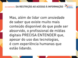 03/ CONTEXTO:   DA RESTRIÇÃO AO ACESSO À INFORMAÇÃO


                           “Se quisermos prosperar juntos
                           a elas (as mídias digitais),
                           a primeira lição que devemos
                           aprender é que só podemos ter
                           esperança de compreendê-las
                           de uma forma construtiva
                           falando não da tecnologia de
                           modo abstrato, mas das
                           experiências que ela
                           proporciona.”

                           - Chatfield 2012
 