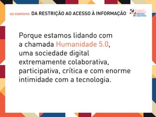 03/ CONTEXTO:   DA RESTRIÇÃO AO ACESSO À INFORMAÇÃO



     Então, não basta ter informação.
     É preciso interpretá-la e adequá-la
     aos canais corretos, na linguagem
     correta e para o público correto.

     Entender a essência da rede e seus
     componentes é fundamental para
     qualquer projeto de comunicação digital
     bem sucedido.
 