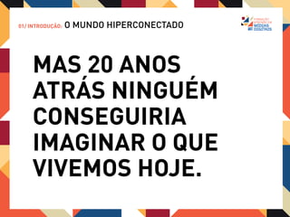 01/ INTRODUÇÃO:   O MUNDO HIPERCONECTADO


             “Tive de convencer a mim mesmo a acreditar
             no impossível com mais regularidade (…) Vinte
             anos atrás, se eu fosse contratado para
             convencer uma plateia de pessoas sensatas e
             esclarecidas que dali a vinte anos as ruas do
             mundo estariam mapeadas por fotos de
             satélites e à disposição em nossos aparelhos
             portáteis – e de graça -, e com vista para as
             ruas de muitas cidades, não teria conseguido.
             Não saberia ilustrar as razões econômicas para
             que isso fosse oferecido “de graça”. Eram
             completamente impossível naquela época.”

             - Kevin Kelly, Revista Wired
 