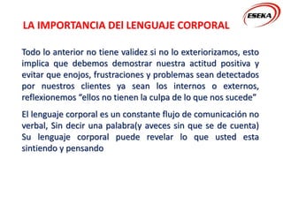 LA IMPORTANCIA DEl LENGUAJE CORPORAL
Todo lo anterior no tiene validez si no lo exteriorizamos, esto
implica que debemos demostrar nuestra actitud positiva y
evitar que enojos, frustraciones y problemas sean detectados
por nuestros clientes ya sean los internos o externos,
reflexionemos “ellos no tienen la culpa de lo que nos sucede”
El lenguaje corporal es un constante flujo de comunicación no
verbal, Sin decir una palabra(y aveces sin que se de cuenta)
Su lenguaje corporal puede revelar lo que usted esta
sintiendo y pensando
 