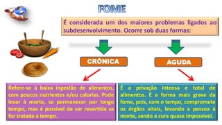 É considerada um dos maiores problemas ligados ao
subdesenvolvimento. Ocorre sob duas formas:
AGUDACRÔNICA
Refere-se à baixa ingestão de alimentos,
com poucos nutrientes e/ou calorias. Pode
levar à morte, se permanecer por longo
tempo, mas é possível de ser revertida se
for tratada a tempo.
É a privação intensa e total de
alimentos. É a forma mais grave da
fome, pois, com o tempo, compromete
os órgãos vitais, levando a pessoa à
morte, sendo a cura quase impossível.
 