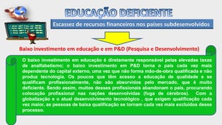 Escassez de recursos financeiros nos países subdesenvolvidos
Baixo investimento em educação e em P&D (Pesquisa e Desenvolvimento)
O baixo investimento em educação é diretamente responsável pelas elevadas taxas
de analfabetismo; o baixo investimento em P&D torna o país cada vez mais
dependente do capital externo, uma vez que não forma mão-de-obra qualificada e não
produz tecnologia. Os poucos que têm acesso a educação de qualidade e se
qualificam profissionalmente, não são absorvidos pelo mercado, que é muito
deficiente. Sendo assim, muitos desses profissionais abandonam o país, procurando
colocação profissional nas nações desenvolvidas (fuga de cérebros). Com a
globalização e o atual desenvolvimento tecnológico , que exigem qualificação cada
vez maior, as pessoas de baixa qualificação se tornam cada vez mais excluídos desse
processo.
 